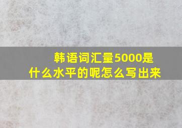 韩语词汇量5000是什么水平的呢怎么写出来