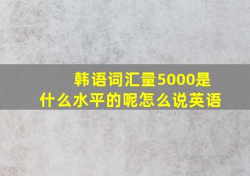 韩语词汇量5000是什么水平的呢怎么说英语