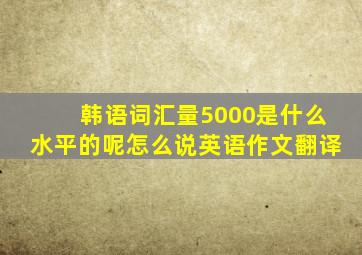 韩语词汇量5000是什么水平的呢怎么说英语作文翻译