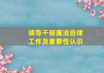 领导干部廉洁自律工作及重要性认识