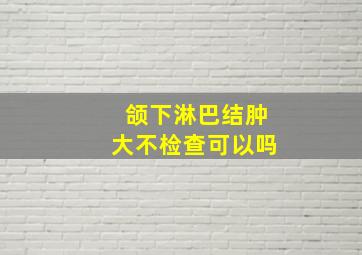 颌下淋巴结肿大不检查可以吗