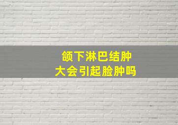 颌下淋巴结肿大会引起脸肿吗