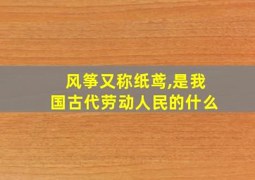 风筝又称纸鸢,是我国古代劳动人民的什么