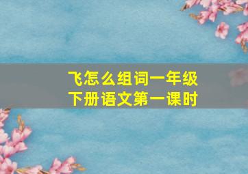 飞怎么组词一年级下册语文第一课时