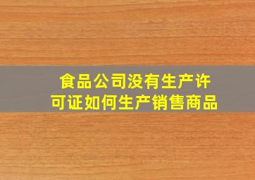 食品公司没有生产许可证如何生产销售商品