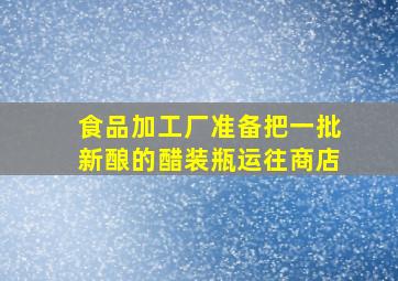 食品加工厂准备把一批新酿的醋装瓶运往商店