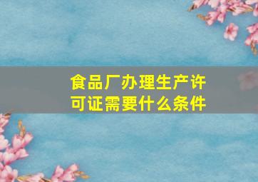 食品厂办理生产许可证需要什么条件