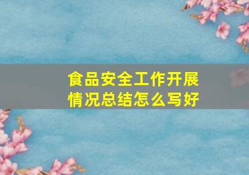 食品安全工作开展情况总结怎么写好