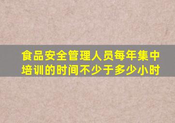 食品安全管理人员每年集中培训的时间不少于多少小时