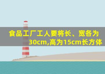 食品工厂工人要将长、宽各为30cm,高为15cm长方体