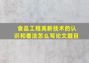 食品工程高新技术的认识和看法怎么写论文题目