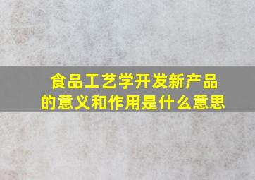 食品工艺学开发新产品的意义和作用是什么意思