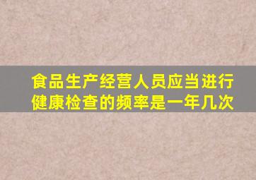 食品生产经营人员应当进行健康检查的频率是一年几次