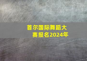 首尔国际舞蹈大赛报名2024年