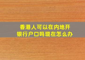 香港人可以在内地开银行户口吗现在怎么办