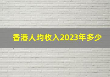 香港人均收入2023年多少