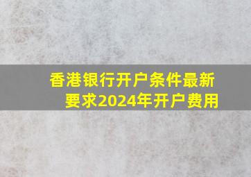 香港银行开户条件最新要求2024年开户费用