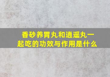 香砂养胃丸和逍遥丸一起吃的功效与作用是什么