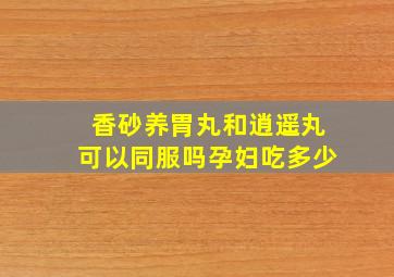 香砂养胃丸和逍遥丸可以同服吗孕妇吃多少