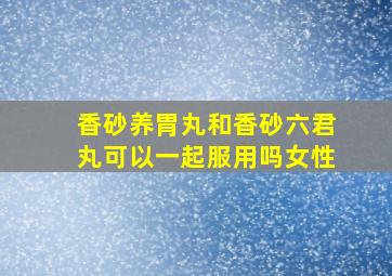 香砂养胃丸和香砂六君丸可以一起服用吗女性