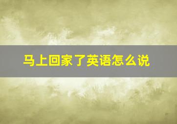 马上回家了英语怎么说