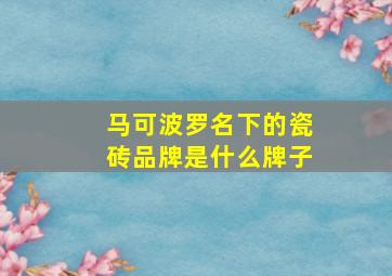 马可波罗名下的瓷砖品牌是什么牌子