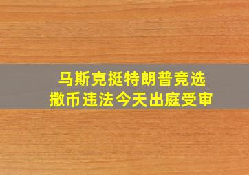 马斯克挺特朗普竞选撒币违法今天出庭受审