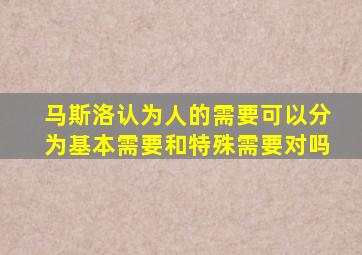 马斯洛认为人的需要可以分为基本需要和特殊需要对吗