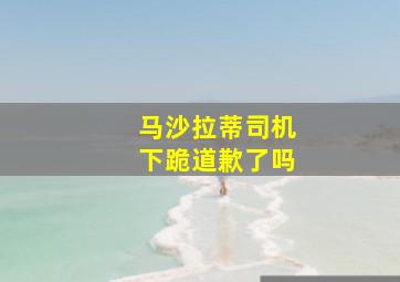 马沙拉蒂司机下跪道歉了吗