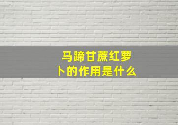 马蹄甘蔗红萝卜的作用是什么