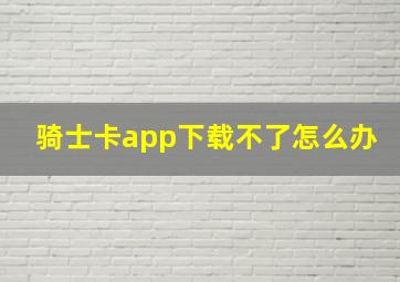 骑士卡app下载不了怎么办