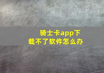 骑士卡app下载不了软件怎么办