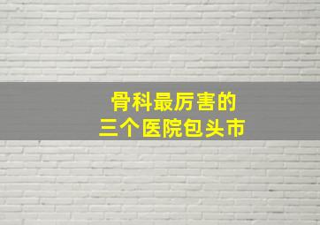 骨科最厉害的三个医院包头市