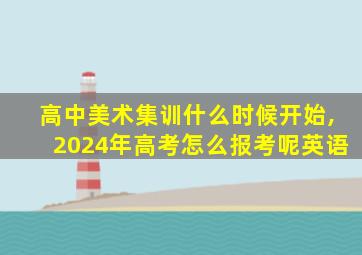 高中美术集训什么时候开始,2024年高考怎么报考呢英语