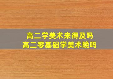 高二学美术来得及吗高二零基础学美术晚吗