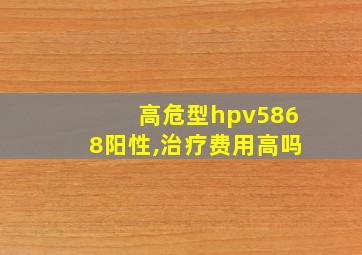 高危型hpv5868阳性,治疗费用高吗