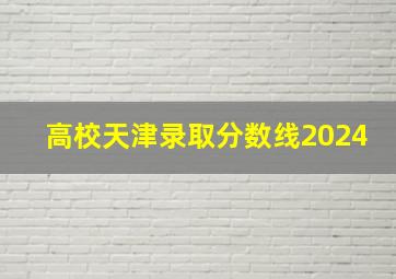 高校天津录取分数线2024