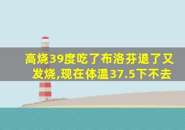 高烧39度吃了布洛芬退了又发烧,现在体温37.5下不去