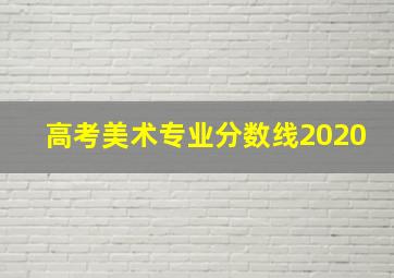 高考美术专业分数线2020