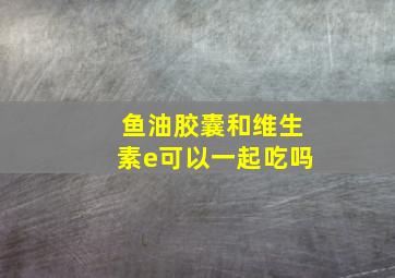 鱼油胶囊和维生素e可以一起吃吗