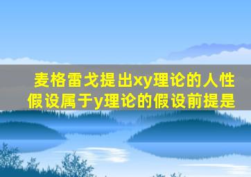 麦格雷戈提出xy理论的人性假设属于y理论的假设前提是