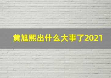 黄旭熙出什么大事了2021