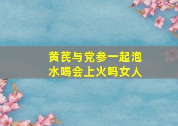 黄芪与党参一起泡水喝会上火吗女人