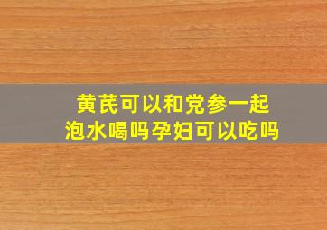 黄芪可以和党参一起泡水喝吗孕妇可以吃吗