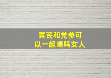 黄芪和党参可以一起喝吗女人