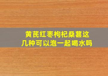 黄芪红枣枸杞桑葚这几种可以泡一起喝水吗