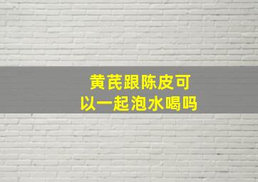 黄芪跟陈皮可以一起泡水喝吗