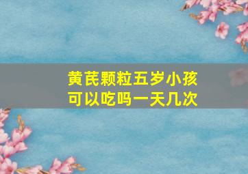 黄芪颗粒五岁小孩可以吃吗一天几次