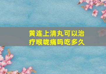 黄连上清丸可以治疗喉咙痛吗吃多久