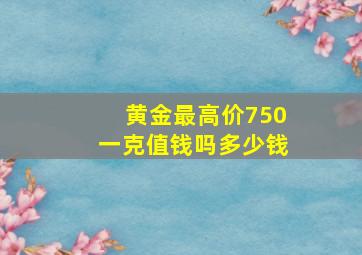 黄金最高价750一克值钱吗多少钱